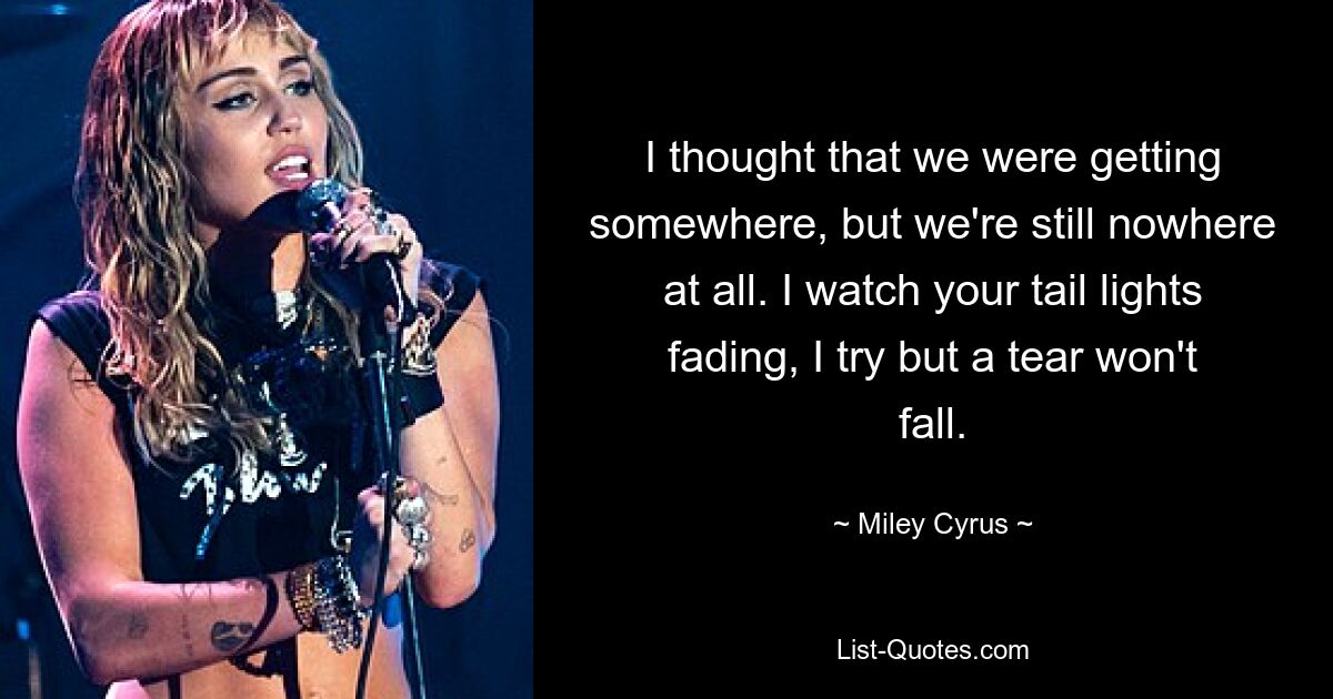 I thought that we were getting somewhere, but we're still nowhere at all. I watch your tail lights fading, I try but a tear won't fall. — © Miley Cyrus