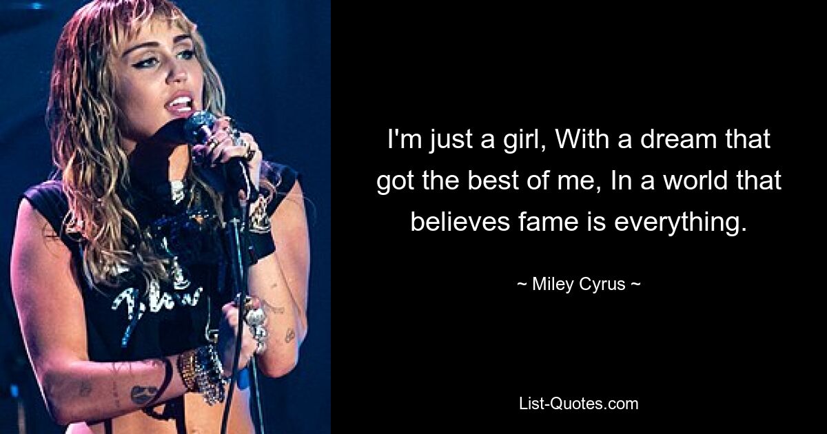 I'm just a girl, With a dream that got the best of me, In a world that believes fame is everything. — © Miley Cyrus