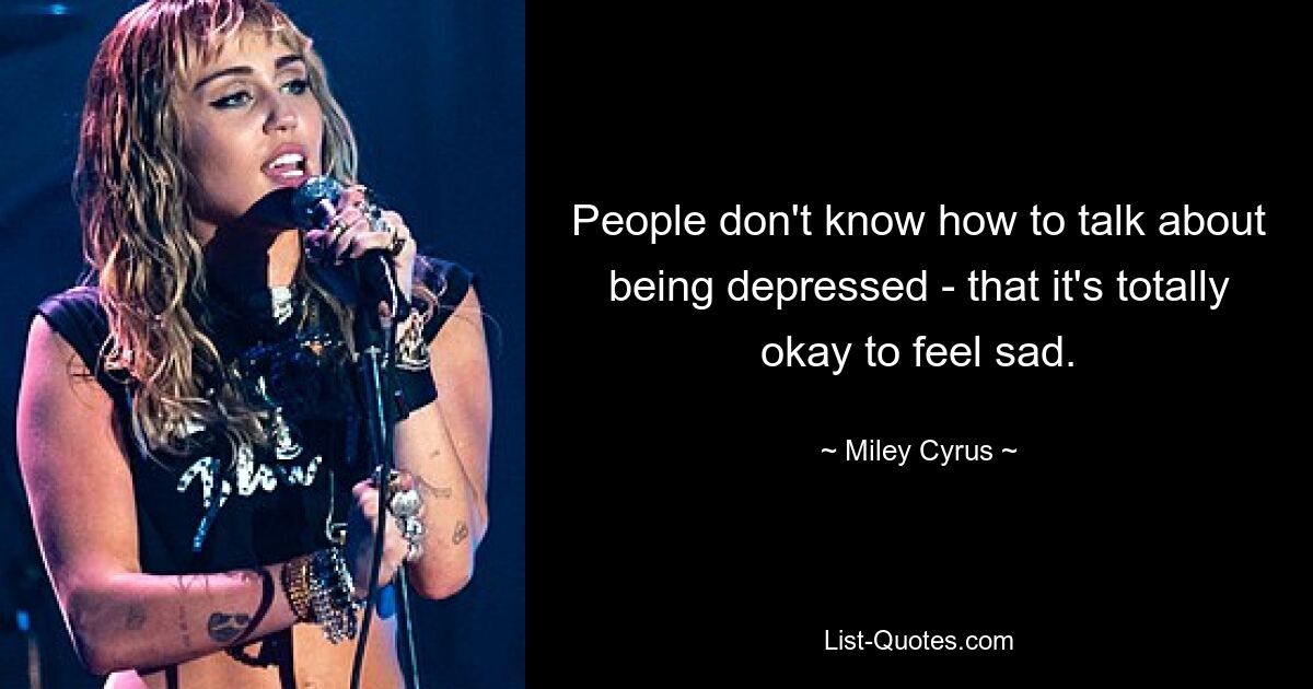 People don't know how to talk about being depressed - that it's totally okay to feel sad. — © Miley Cyrus