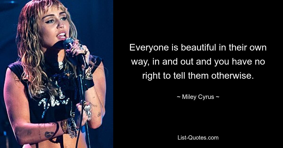 Everyone is beautiful in their own way, in and out and you have no right to tell them otherwise. — © Miley Cyrus