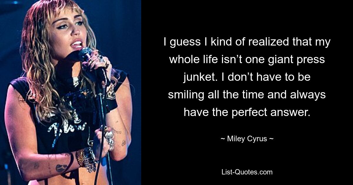 I guess I kind of realized that my whole life isn’t one giant press junket. I don’t have to be smiling all the time and always have the perfect answer. — © Miley Cyrus