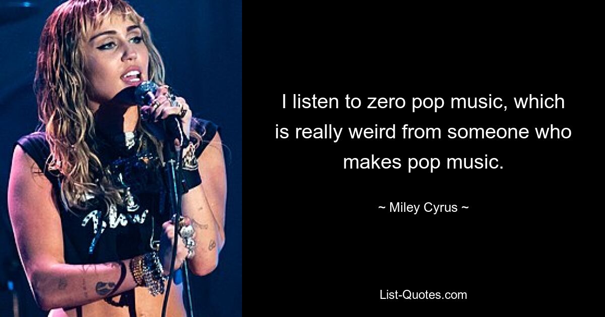 I listen to zero pop music, which is really weird from someone who makes pop music. — © Miley Cyrus