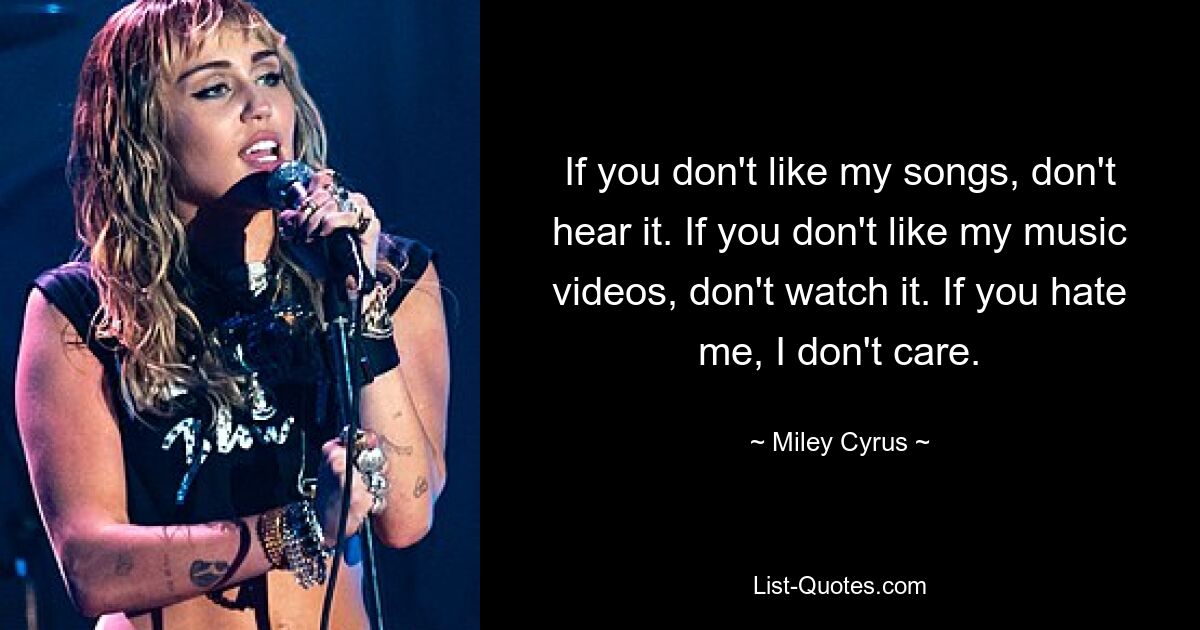 If you don't like my songs, don't hear it. If you don't like my music videos, don't watch it. If you hate me, I don't care. — © Miley Cyrus