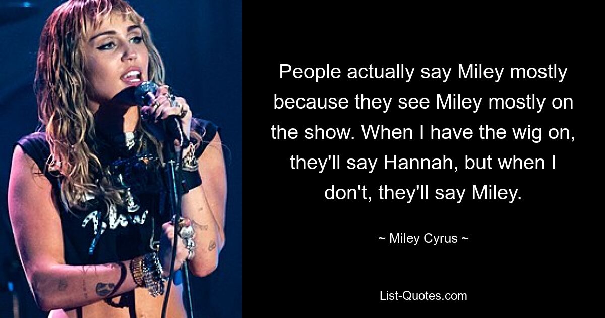 People actually say Miley mostly because they see Miley mostly on the show. When I have the wig on, they'll say Hannah, but when I don't, they'll say Miley. — © Miley Cyrus