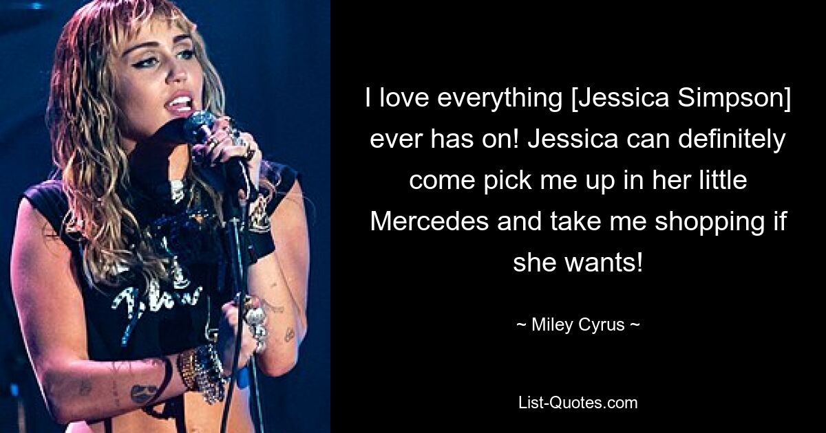 I love everything [Jessica Simpson] ever has on! Jessica can definitely come pick me up in her little Mercedes and take me shopping if she wants! — © Miley Cyrus