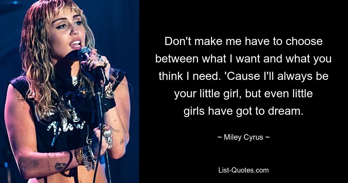 Don't make me have to choose between what I want and what you think I need. 'Cause I'll always be your little girl, but even little girls have got to dream. — © Miley Cyrus