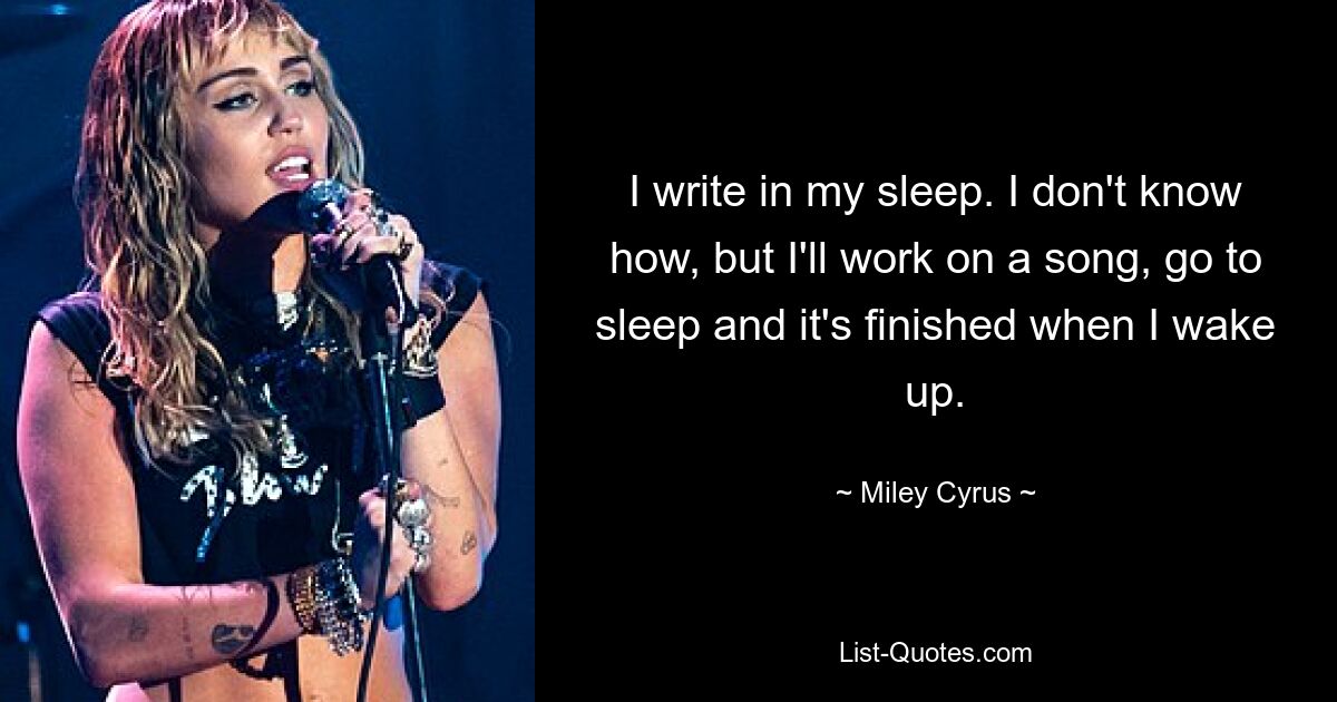 I write in my sleep. I don't know how, but I'll work on a song, go to sleep and it's finished when I wake up. — © Miley Cyrus