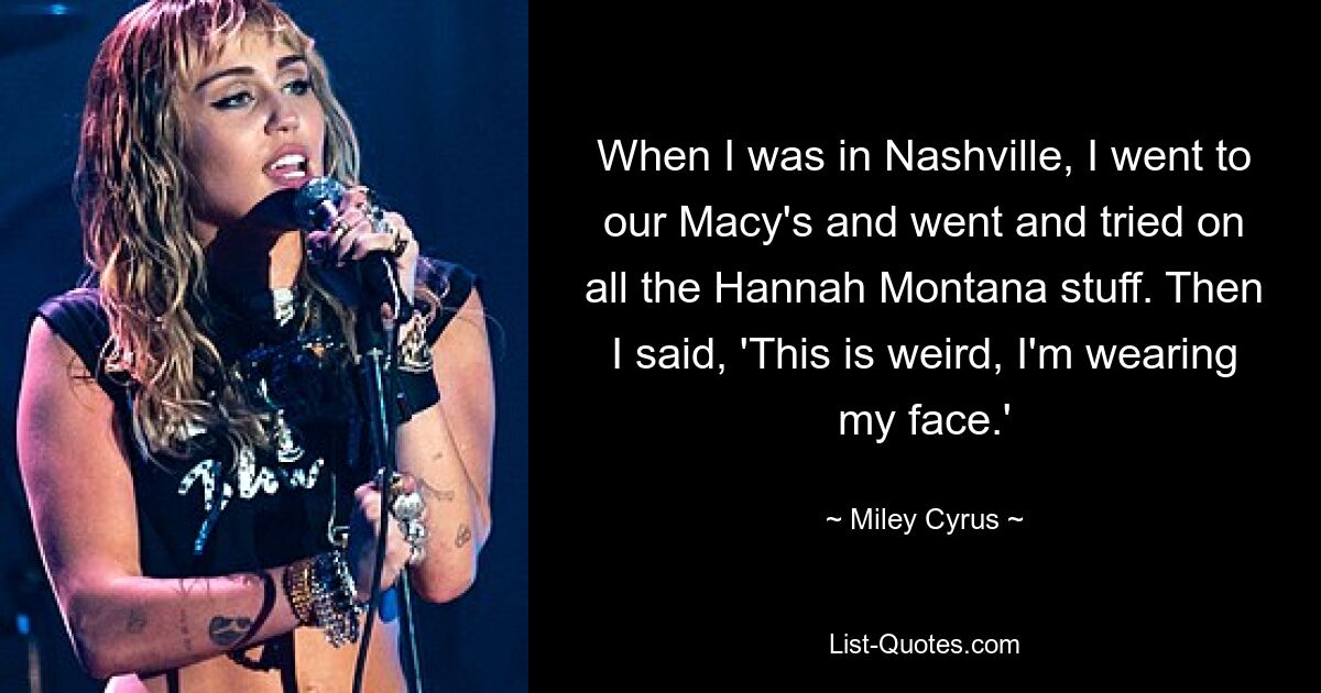 When I was in Nashville, I went to our Macy's and went and tried on all the Hannah Montana stuff. Then I said, 'This is weird, I'm wearing my face.' — © Miley Cyrus