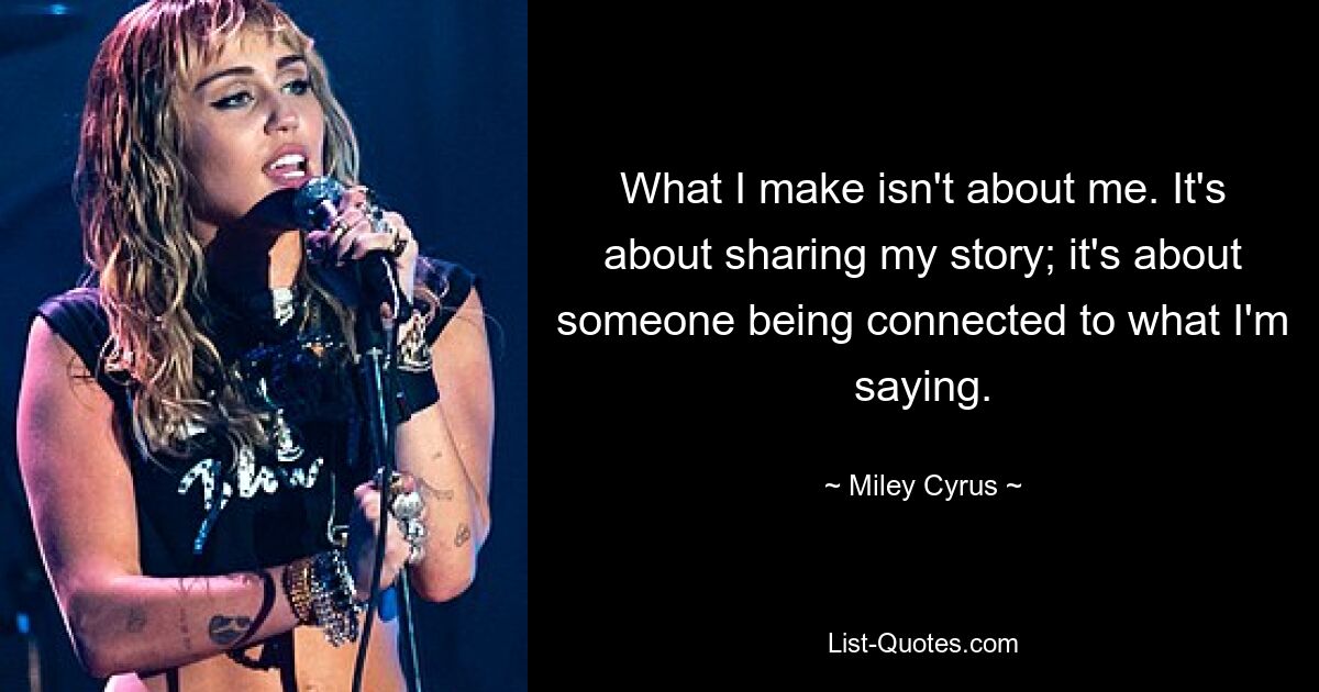 What I make isn't about me. It's about sharing my story; it's about someone being connected to what I'm saying. — © Miley Cyrus