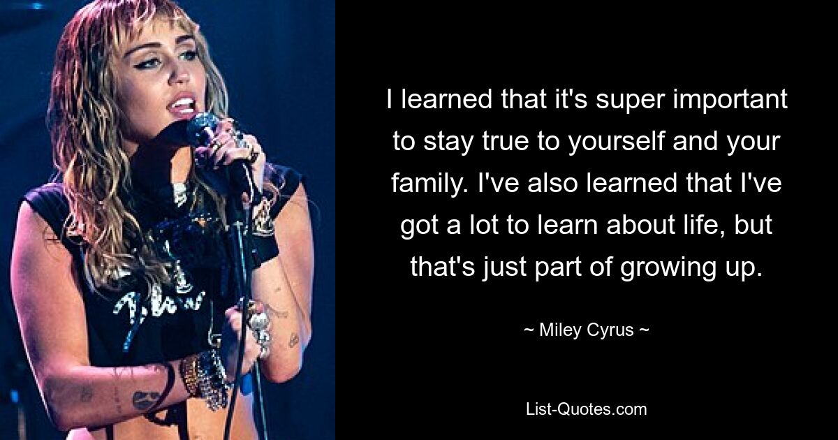 I learned that it's super important to stay true to yourself and your family. I've also learned that I've got a lot to learn about life, but that's just part of growing up. — © Miley Cyrus