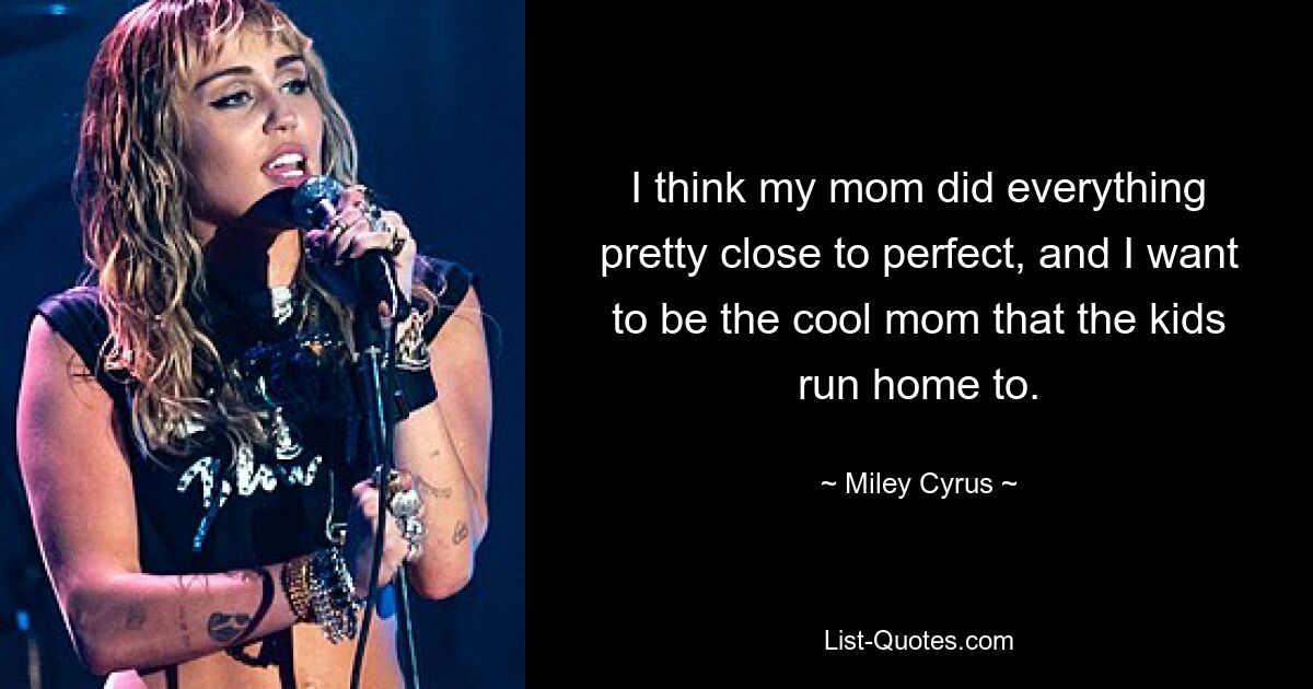 I think my mom did everything pretty close to perfect, and I want to be the cool mom that the kids run home to. — © Miley Cyrus