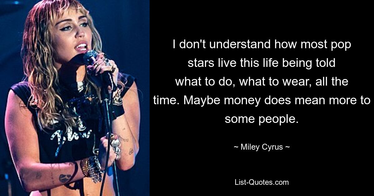 I don't understand how most pop stars live this life being told what to do, what to wear, all the time. Maybe money does mean more to some people. — © Miley Cyrus