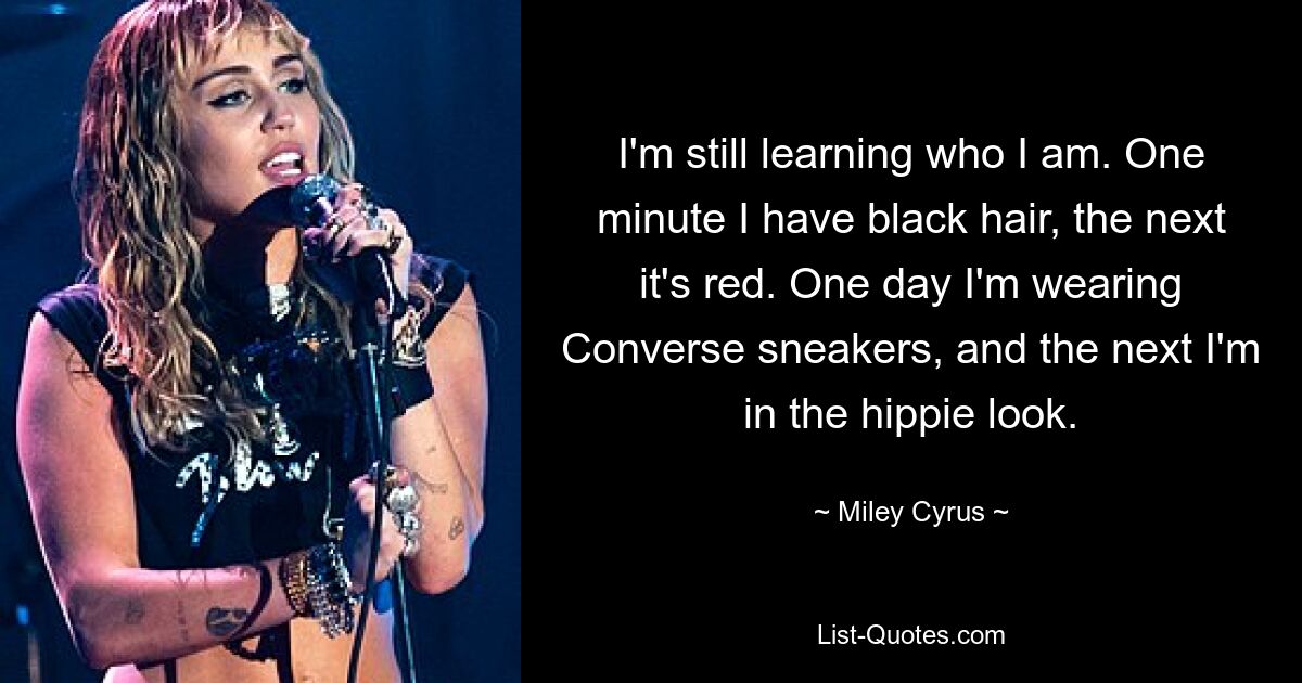 I'm still learning who I am. One minute I have black hair, the next it's red. One day I'm wearing Converse sneakers, and the next I'm in the hippie look. — © Miley Cyrus