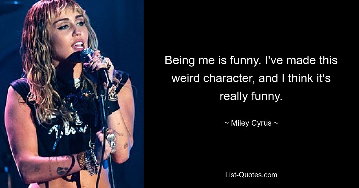 Being me is funny. I've made this weird character, and I think it's really funny. — © Miley Cyrus