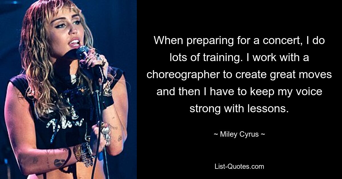 When preparing for a concert, I do lots of training. I work with a choreographer to create great moves and then I have to keep my voice strong with lessons. — © Miley Cyrus