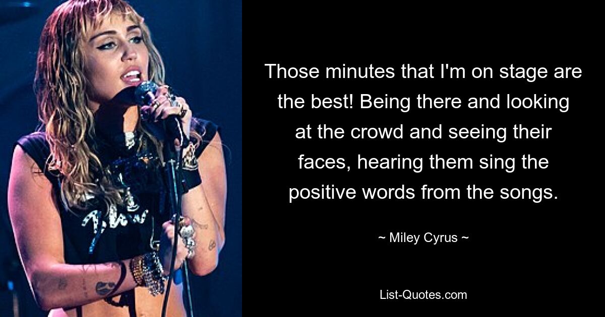 Those minutes that I'm on stage are the best! Being there and looking at the crowd and seeing their faces, hearing them sing the positive words from the songs. — © Miley Cyrus