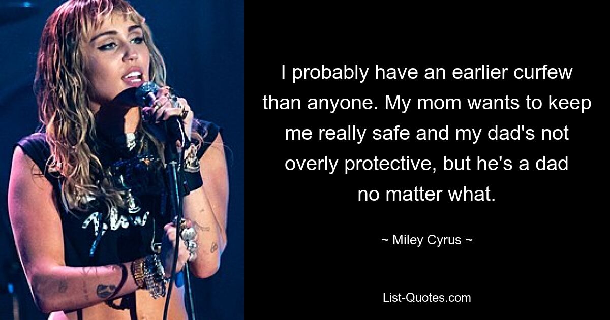 I probably have an earlier curfew than anyone. My mom wants to keep me really safe and my dad's not overly protective, but he's a dad no matter what. — © Miley Cyrus