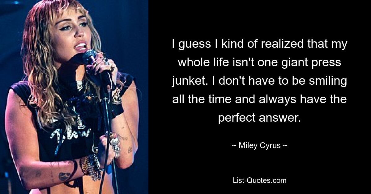 I guess I kind of realized that my whole life isn't one giant press junket. I don't have to be smiling all the time and always have the perfect answer. — © Miley Cyrus