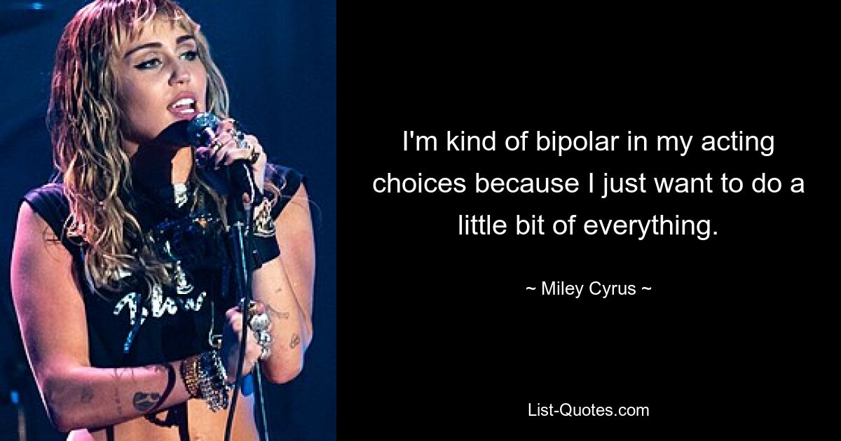 I'm kind of bipolar in my acting choices because I just want to do a little bit of everything. — © Miley Cyrus