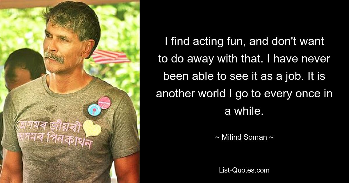 I find acting fun, and don't want to do away with that. I have never been able to see it as a job. It is another world I go to every once in a while. — © Milind Soman