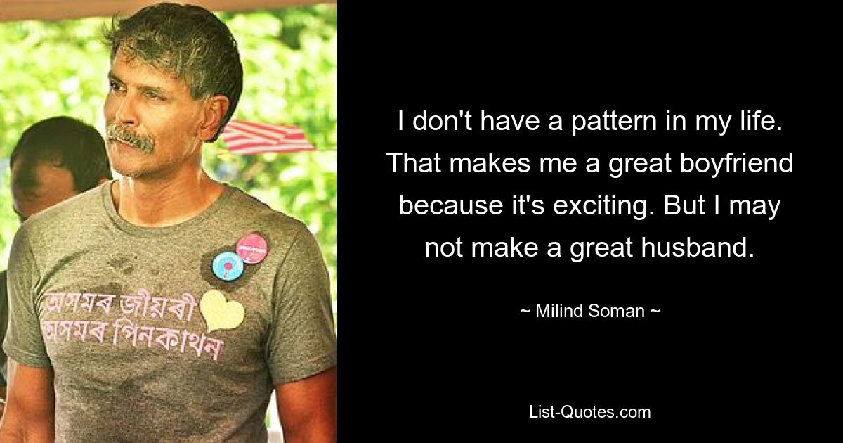 I don't have a pattern in my life. That makes me a great boyfriend because it's exciting. But I may not make a great husband. — © Milind Soman