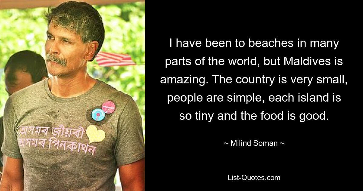 I have been to beaches in many parts of the world, but Maldives is amazing. The country is very small, people are simple, each island is so tiny and the food is good. — © Milind Soman