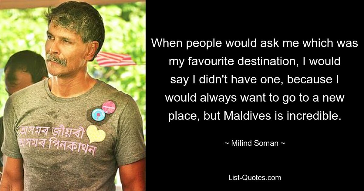 When people would ask me which was my favourite destination, I would say I didn't have one, because I would always want to go to a new place, but Maldives is incredible. — © Milind Soman