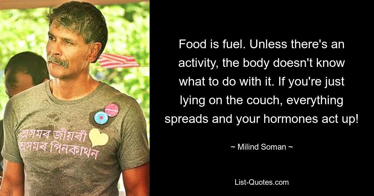 Food is fuel. Unless there's an activity, the body doesn't know what to do with it. If you're just lying on the couch, everything spreads and your hormones act up! — © Milind Soman