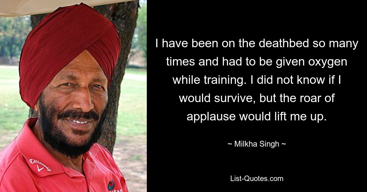 I have been on the deathbed so many times and had to be given oxygen while training. I did not know if I would survive, but the roar of applause would lift me up. — © Milkha Singh