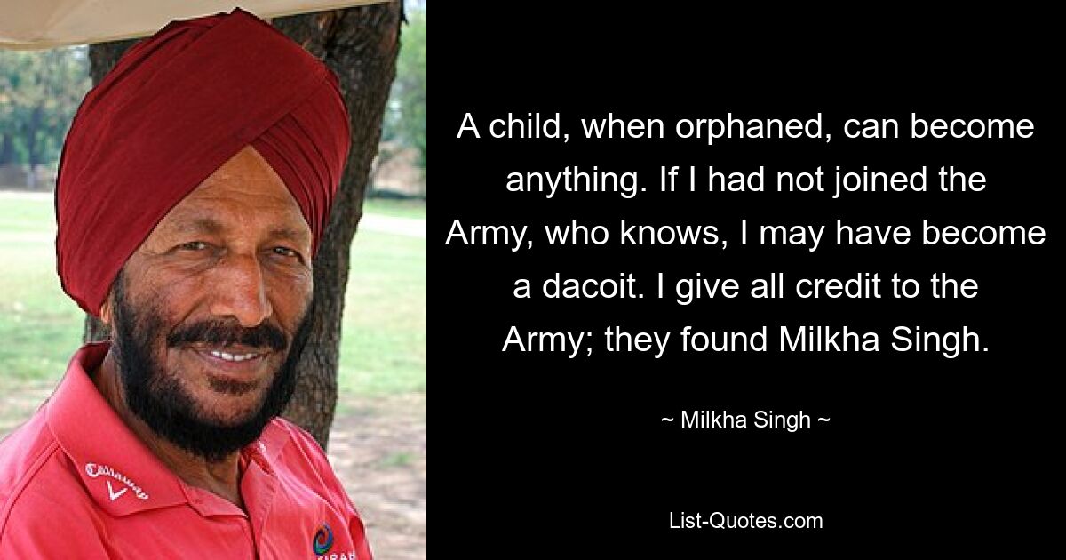 A child, when orphaned, can become anything. If I had not joined the Army, who knows, I may have become a dacoit. I give all credit to the Army; they found Milkha Singh. — © Milkha Singh