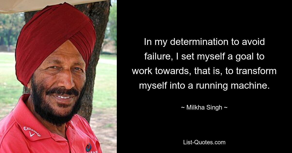 In my determination to avoid failure, I set myself a goal to work towards, that is, to transform myself into a running machine. — © Milkha Singh