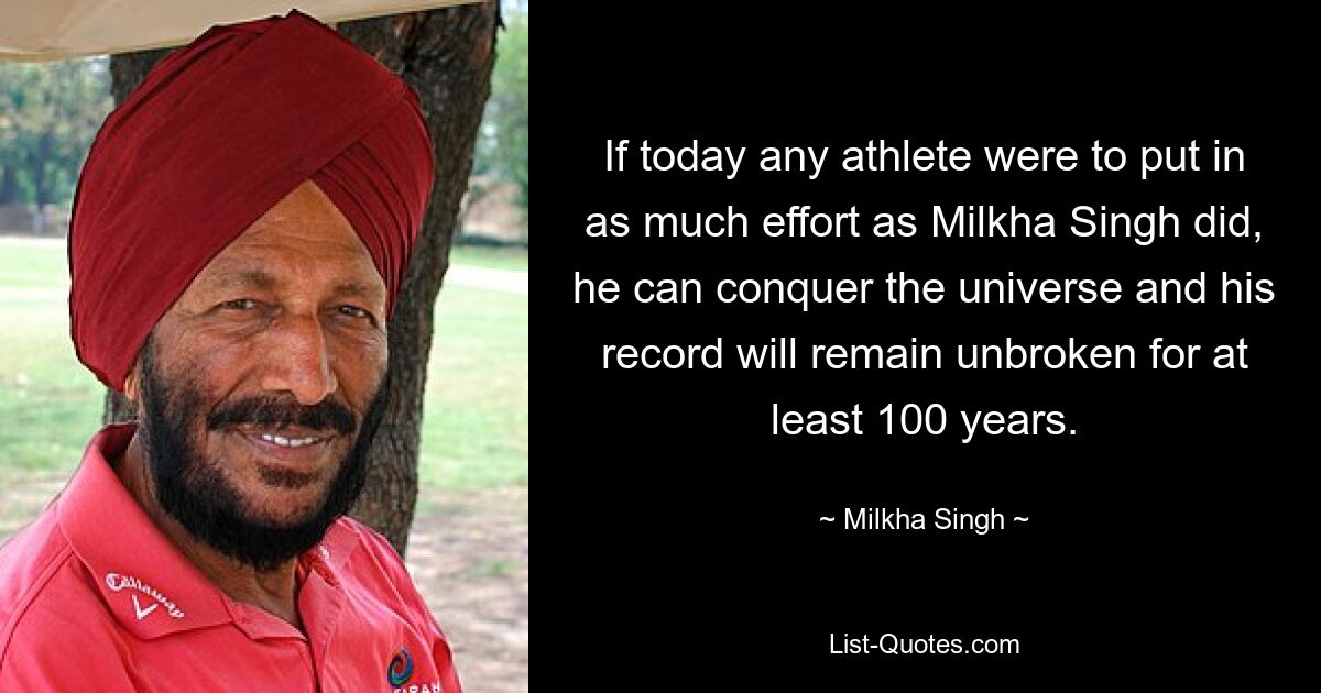 If today any athlete were to put in as much effort as Milkha Singh did, he can conquer the universe and his record will remain unbroken for at least 100 years. — © Milkha Singh