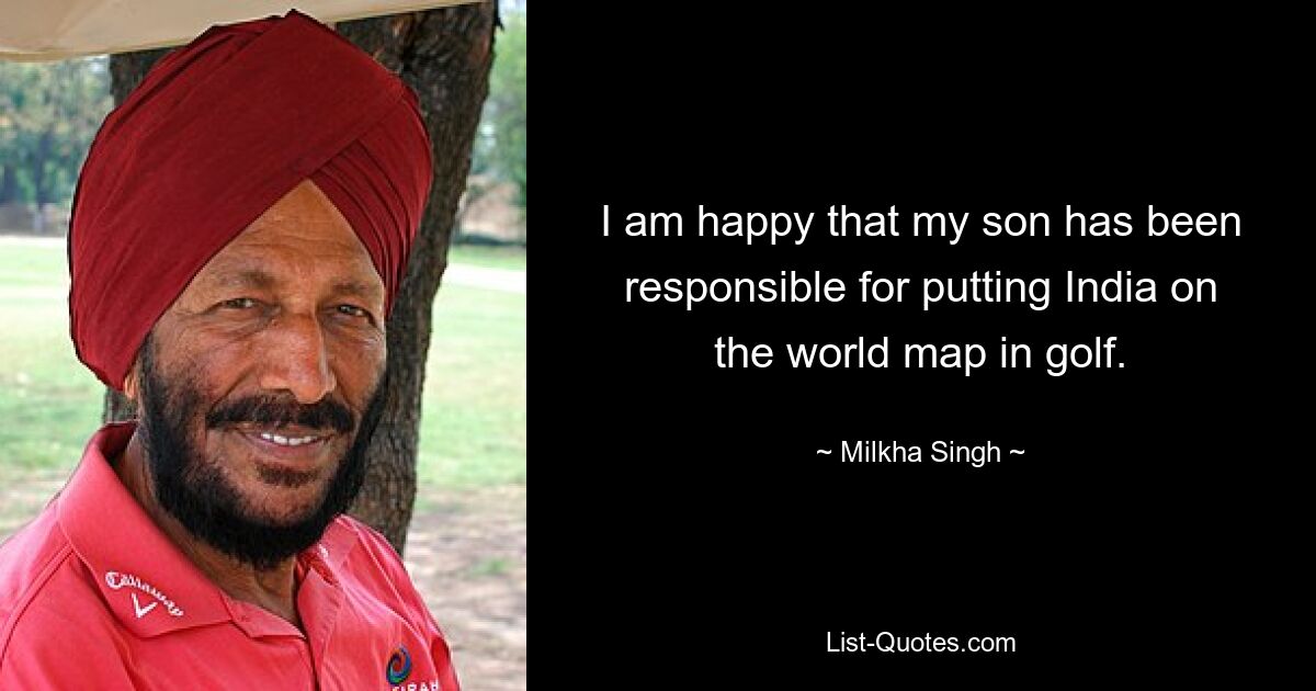 I am happy that my son has been responsible for putting India on the world map in golf. — © Milkha Singh