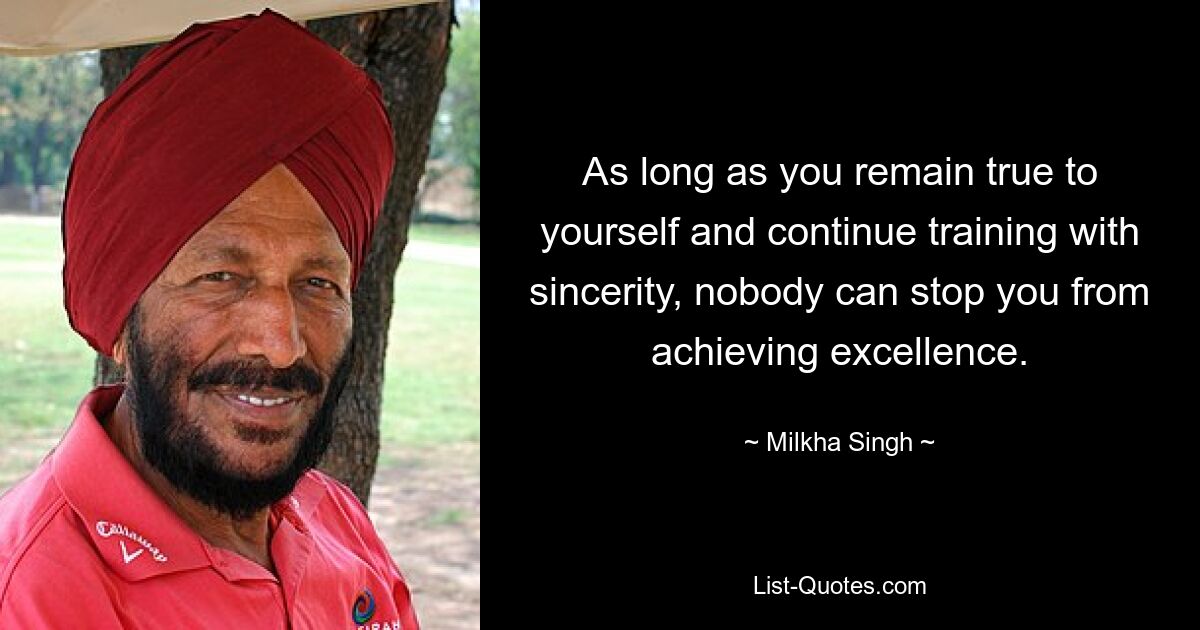 As long as you remain true to yourself and continue training with sincerity, nobody can stop you from achieving excellence. — © Milkha Singh