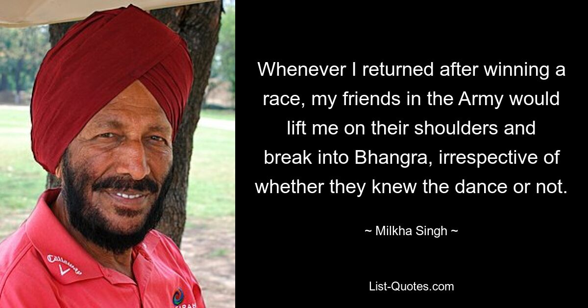 Whenever I returned after winning a race, my friends in the Army would lift me on their shoulders and break into Bhangra, irrespective of whether they knew the dance or not. — © Milkha Singh