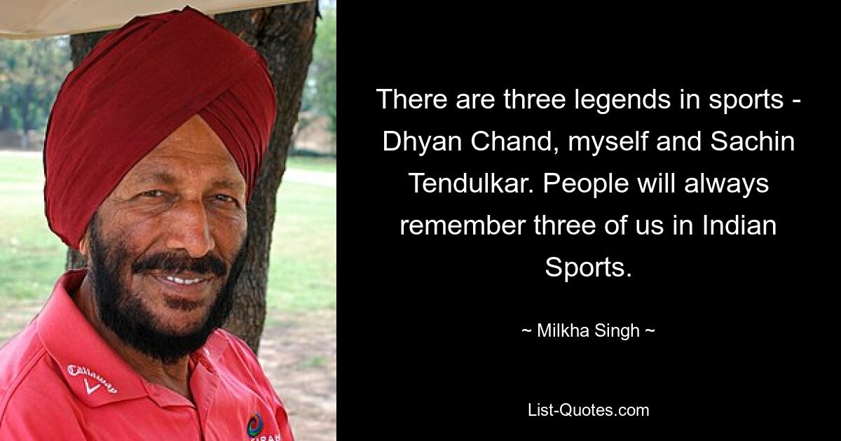 There are three legends in sports - Dhyan Chand, myself and Sachin Tendulkar. People will always remember three of us in Indian Sports. — © Milkha Singh