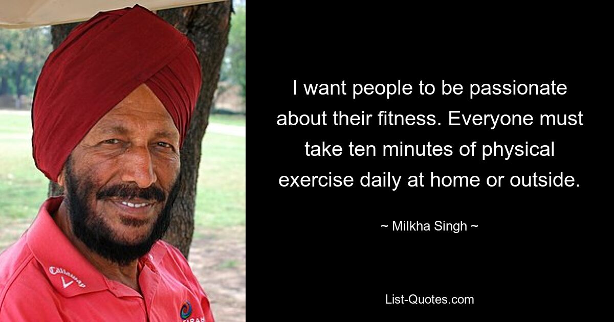 I want people to be passionate about their fitness. Everyone must take ten minutes of physical exercise daily at home or outside. — © Milkha Singh