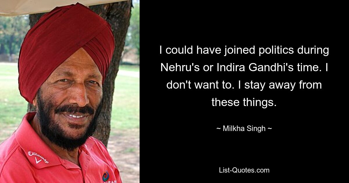 I could have joined politics during Nehru's or Indira Gandhi's time. I don't want to. I stay away from these things. — © Milkha Singh