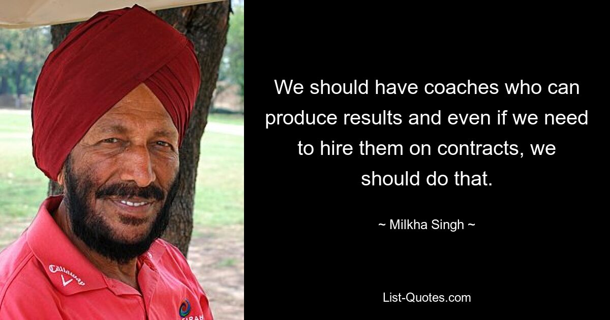 We should have coaches who can produce results and even if we need to hire them on contracts, we should do that. — © Milkha Singh