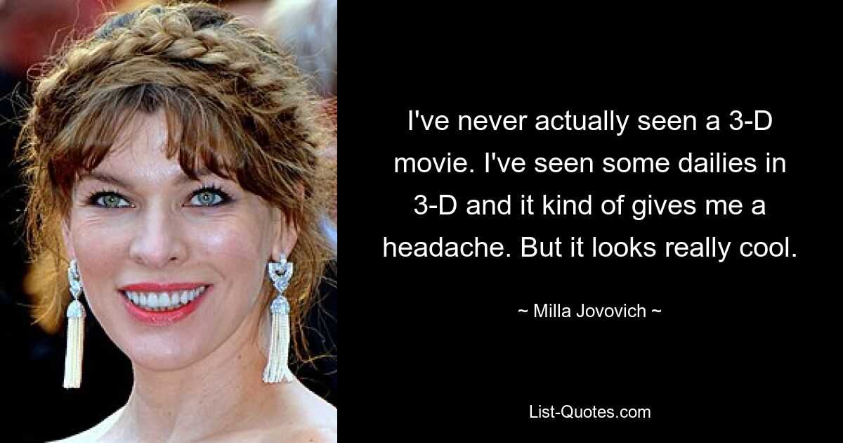 I've never actually seen a 3-D movie. I've seen some dailies in 3-D and it kind of gives me a headache. But it looks really cool. — © Milla Jovovich