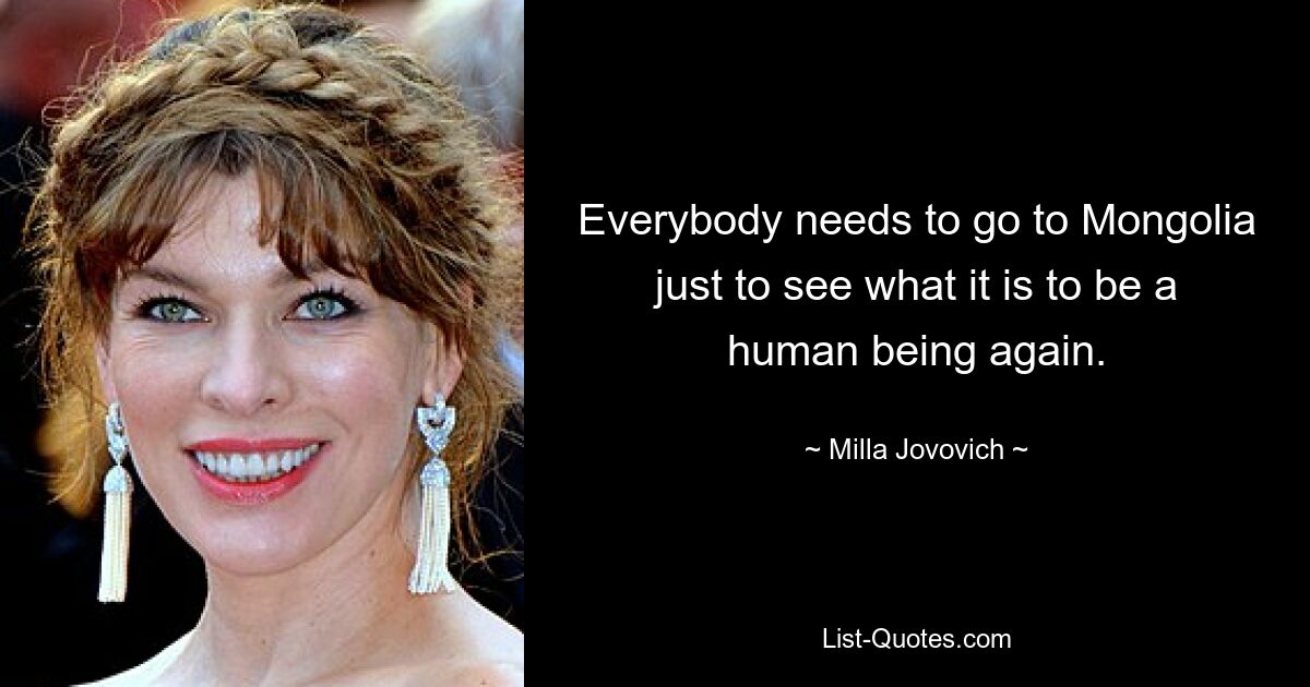 Everybody needs to go to Mongolia just to see what it is to be a human being again. — © Milla Jovovich