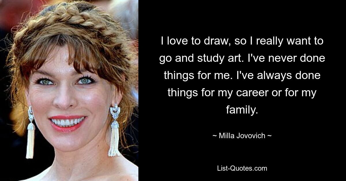 I love to draw, so I really want to go and study art. I've never done things for me. I've always done things for my career or for my family. — © Milla Jovovich