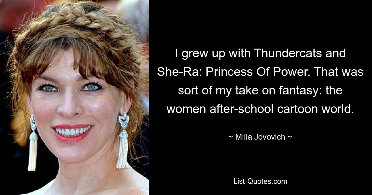 I grew up with Thundercats and She-Ra: Princess Of Power. That was sort of my take on fantasy: the women after-school cartoon world. — © Milla Jovovich