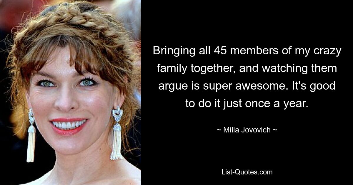 Bringing all 45 members of my crazy family together, and watching them argue is super awesome. It's good to do it just once a year. — © Milla Jovovich