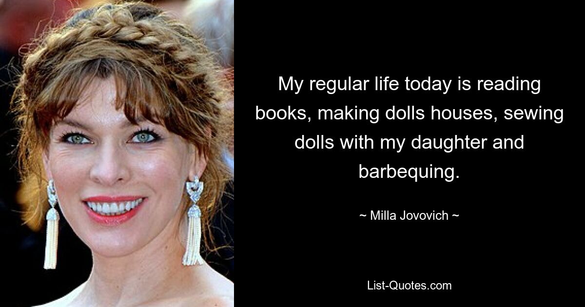 My regular life today is reading books, making dolls houses, sewing dolls with my daughter and barbequing. — © Milla Jovovich