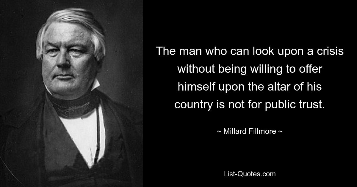 The man who can look upon a crisis without being willing to offer himself upon the altar of his country is not for public trust. — © Millard Fillmore