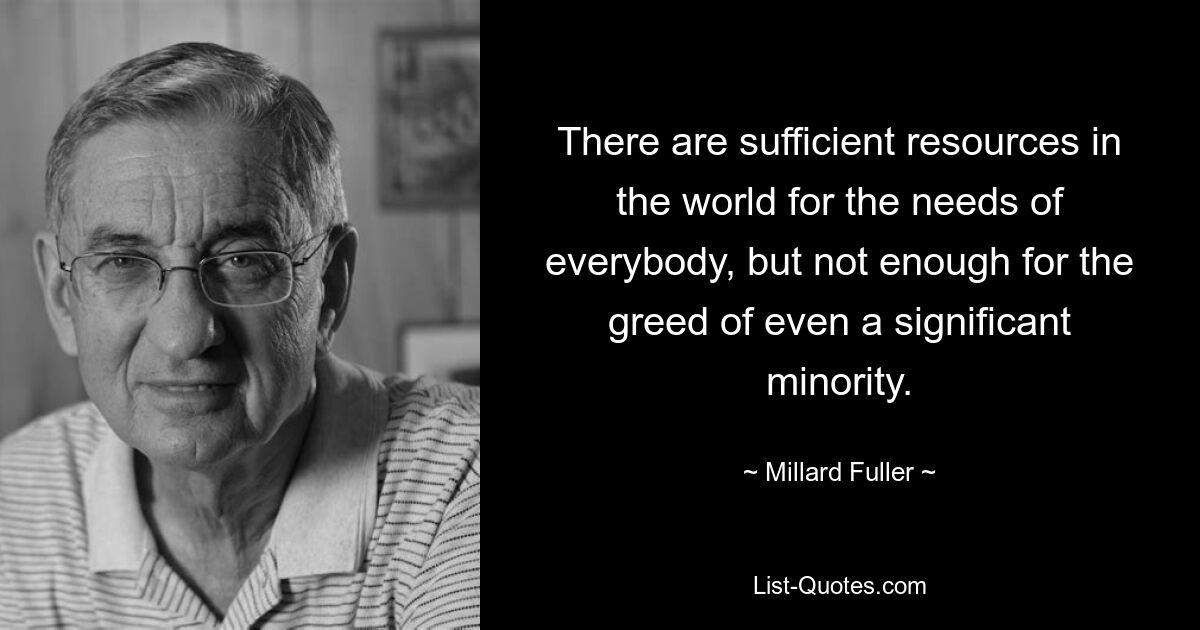 There are sufficient resources in the world for the needs of everybody, but not enough for the greed of even a significant minority. — © Millard Fuller