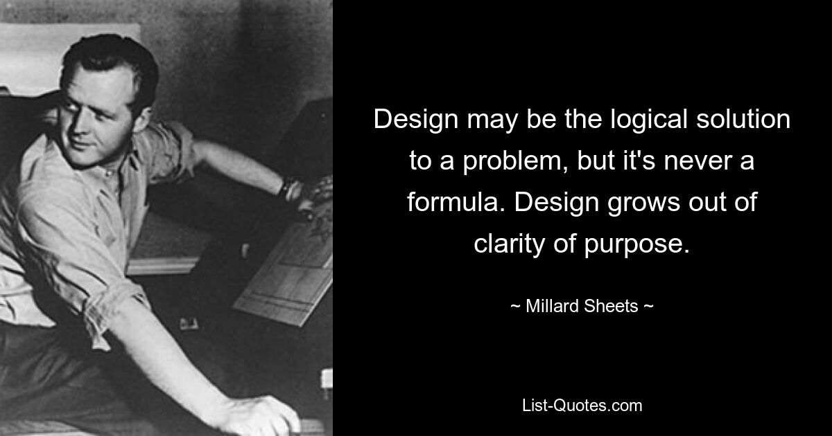 Design may be the logical solution to a problem, but it's never a formula. Design grows out of clarity of purpose. — © Millard Sheets