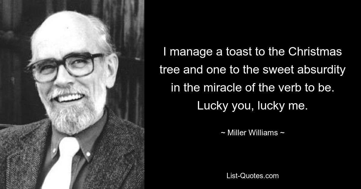 I manage a toast to the Christmas tree and one to the sweet absurdity in the miracle of the verb to be. Lucky you, lucky me. — © Miller Williams