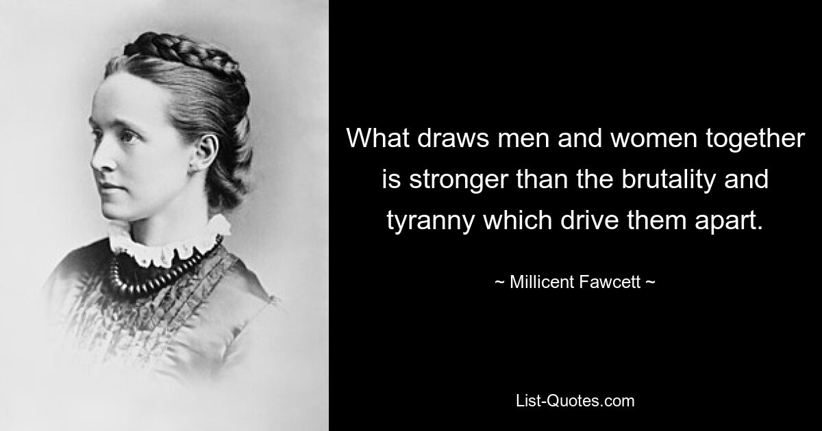 What draws men and women together is stronger than the brutality and tyranny which drive them apart. — © Millicent Fawcett